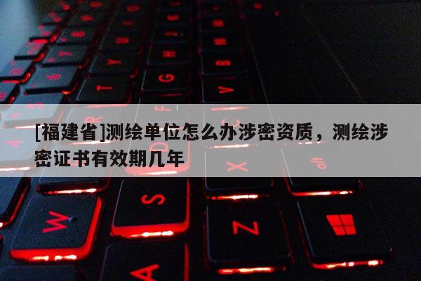 [福建省]測繪單位怎么辦涉密資質(zhì)，測繪涉密證書有效期幾年