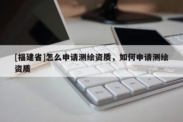 [福建省]怎么申請測繪資質(zhì)，如何申請測繪資質(zhì)