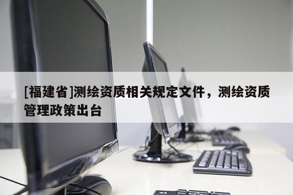 [福建省]測繪資質相關規定文件，測繪資質管理政策出臺