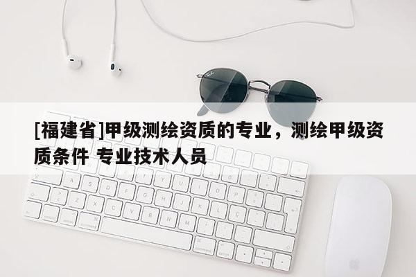 [福建省]甲級(jí)測(cè)繪資質(zhì)的專業(yè)，測(cè)繪甲級(jí)資質(zhì)條件 專業(yè)技術(shù)人員