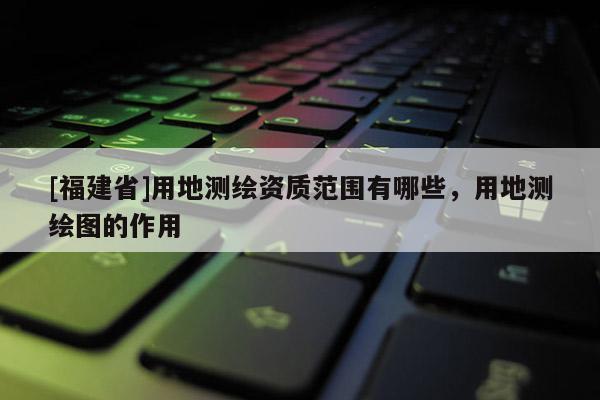 [福建省]用地測繪資質范圍有哪些，用地測繪圖的作用