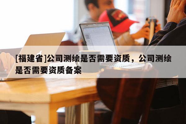 [福建省]公司測繪是否需要資質，公司測繪是否需要資質備案