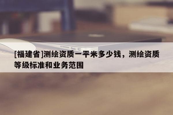 [福建省]測繪資質(zhì)一平米多少錢，測繪資質(zhì)等級標準和業(yè)務范圍
