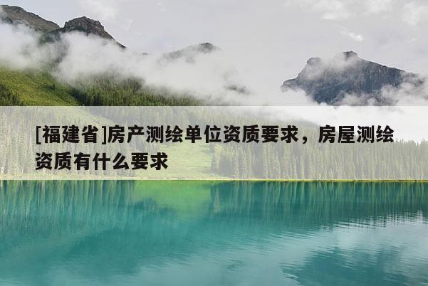[福建省]房產測繪單位資質要求，房屋測繪資質有什么要求