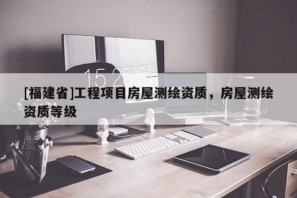 [福建省]工程項目房屋測繪資質，房屋測繪資質等級