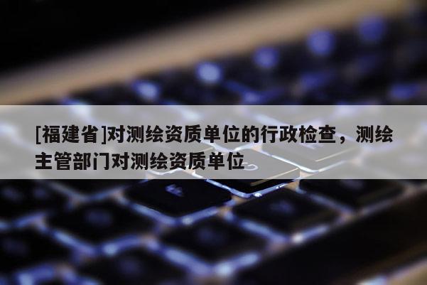 [福建省]對測繪資質單位的行政檢查，測繪主管部門對測繪資質單位