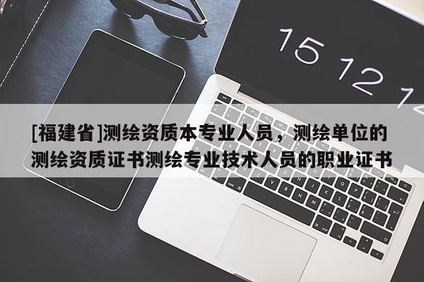 [福建省]測繪資質本專業人員，測繪單位的測繪資質證書測繪專業技術人員的職業證書