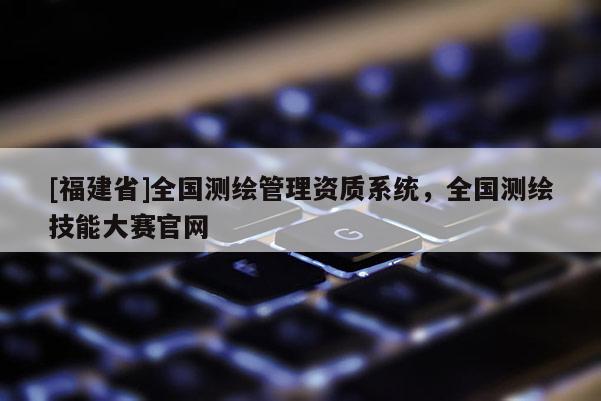 [福建省]全國測繪管理資質(zhì)系統(tǒng)，全國測繪技能大賽官網(wǎng)