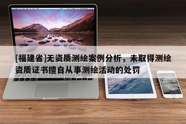 [福建省]無(wú)資質(zhì)測(cè)繪案例分析，未取得測(cè)繪資質(zhì)證書擅自從事測(cè)繪活動(dòng)的處罰