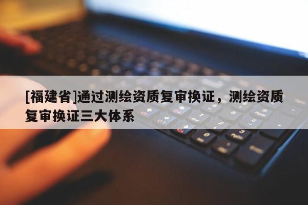 [福建省]通過測繪資質復審換證，測繪資質復審換證三大體系