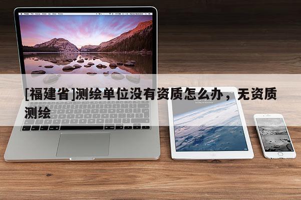 [福建省]測繪單位沒有資質(zhì)怎么辦，無資質(zhì)測繪