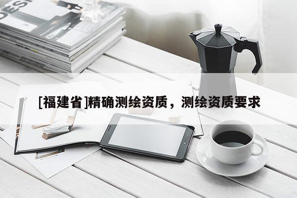 [福建省]精確測繪資質(zhì)，測繪資質(zhì)要求