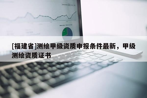[福建省]測繪甲級資質(zhì)申報條件最新，甲級測繪資質(zhì)證書
