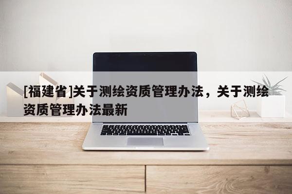 [福建省]關(guān)于測繪資質(zhì)管理辦法，關(guān)于測繪資質(zhì)管理辦法最新