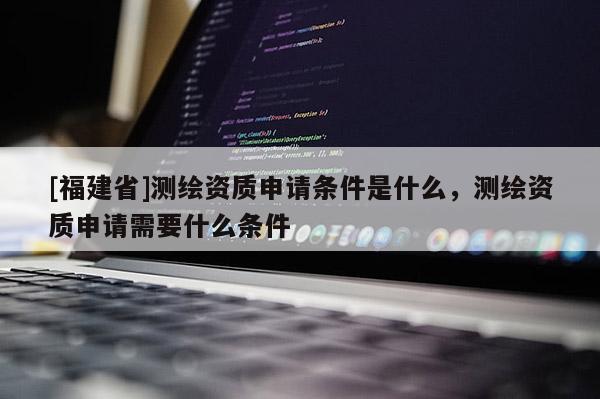 [福建省]測繪資質申請條件是什么，測繪資質申請需要什么條件
