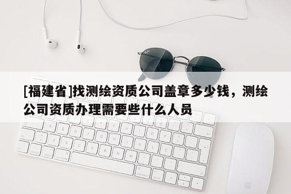[福建省]找測繪資質公司蓋章多少錢，測繪公司資質辦理需要些什么人員