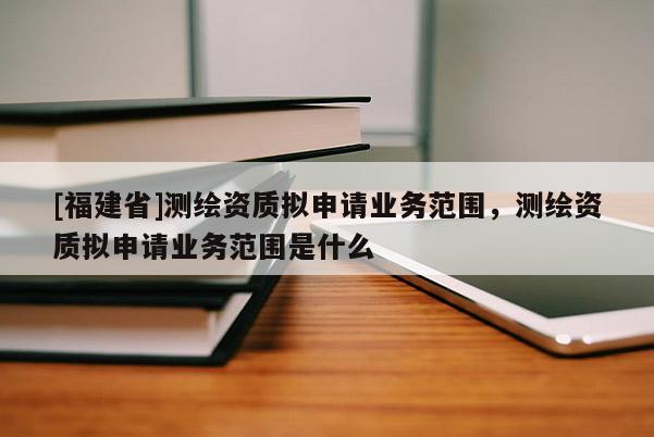 [福建省]測繪資質擬申請業務范圍，測繪資質擬申請業務范圍是什么