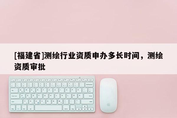 [福建省]測繪行業資質申辦多長時間，測繪資質審批