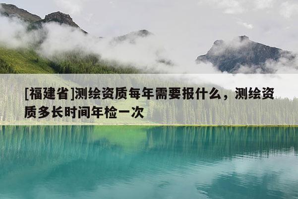 [福建省]測繪資質每年需要報什么，測繪資質多長時間年檢一次