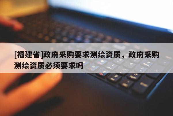 [福建省]政府采購要求測繪資質(zhì)，政府采購測繪資質(zhì)必須要求嗎