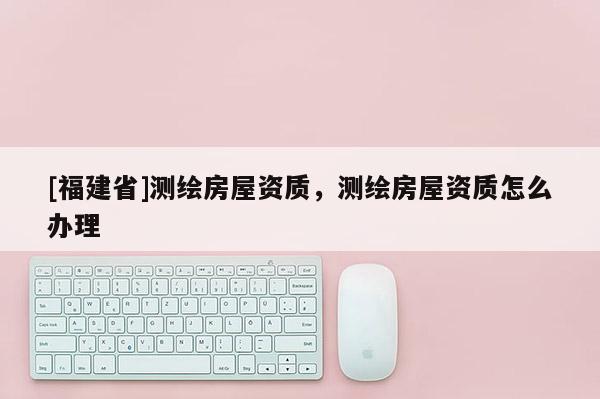 [福建省]測(cè)繪房屋資質(zhì)，測(cè)繪房屋資質(zhì)怎么辦理