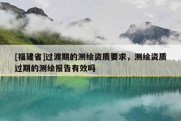 [福建省]過渡期的測(cè)繪資質(zhì)要求，測(cè)繪資質(zhì)過期的測(cè)繪報(bào)告有效嗎