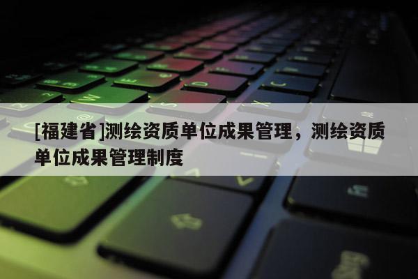[福建省]測繪資質單位成果管理，測繪資質單位成果管理制度