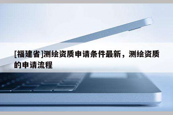 [福建省]測繪資質申請條件最新，測繪資質的申請流程