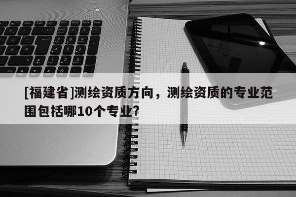 [福建省]測繪資質(zhì)方向，測繪資質(zhì)的專業(yè)范圍包括哪10個專業(yè)?