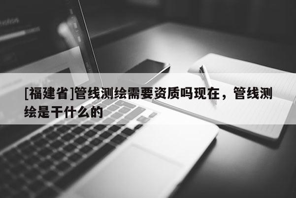 [福建省]管線測繪需要資質嗎現在，管線測繪是干什么的