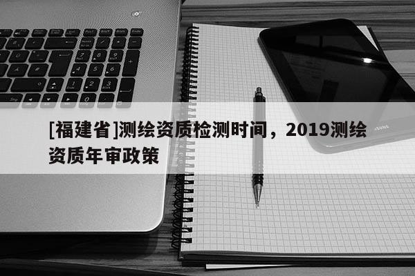 [福建省]測繪資質檢測時間，2019測繪資質年審政策