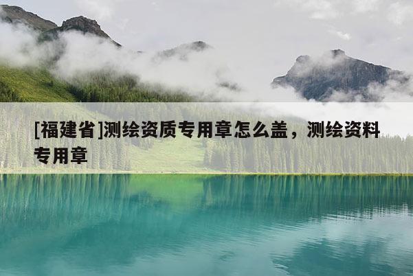 [福建省]測繪資質專用章怎么蓋，測繪資料專用章