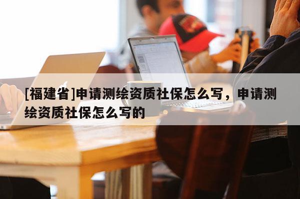 [福建省]申請測繪資質(zhì)社保怎么寫，申請測繪資質(zhì)社保怎么寫的