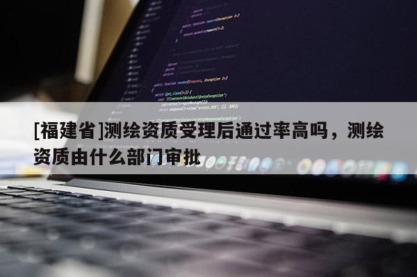 [福建省]測繪資質受理后通過率高嗎，測繪資質由什么部門審批