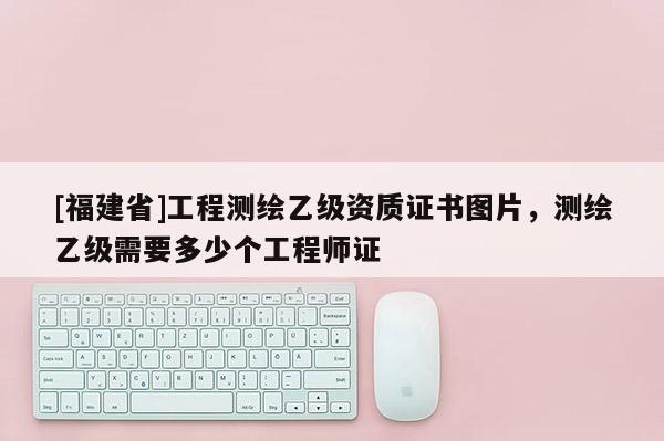 [福建省]工程測(cè)繪乙級(jí)資質(zhì)證書(shū)圖片，測(cè)繪乙級(jí)需要多少個(gè)工程師證