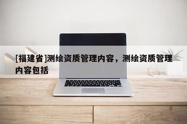 [福建省]測(cè)繪資質(zhì)管理內(nèi)容，測(cè)繪資質(zhì)管理內(nèi)容包括
