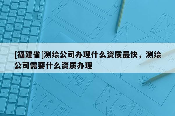 [福建省]測繪公司辦理什么資質最快，測繪公司需要什么資質辦理