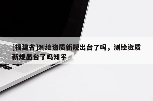 [福建省]測繪資質新規出臺了嗎，測繪資質新規出臺了嗎知乎