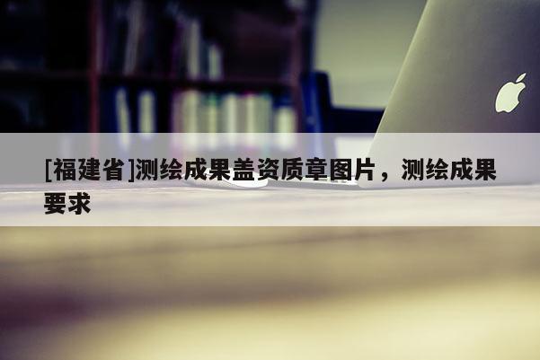 [福建省]測繪成果蓋資質章圖片，測繪成果要求
