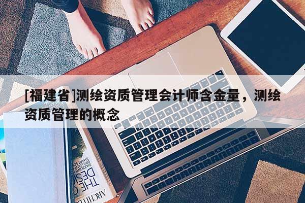 [福建省]測繪資質管理會計師含金量，測繪資質管理的概念