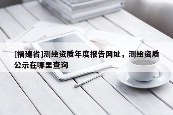 [福建省]測繪資質年度報告網址，測繪資質公示在哪里查詢