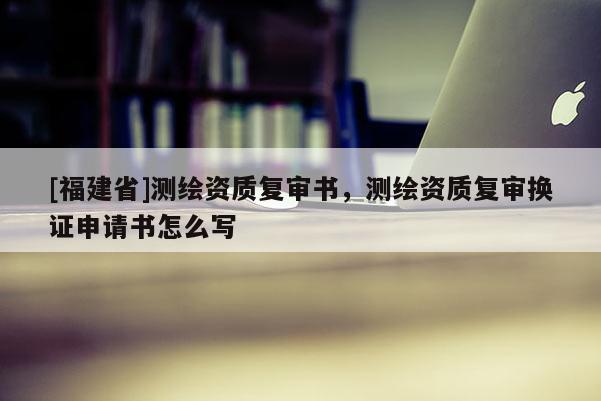 [福建省]測繪資質復審書，測繪資質復審換證申請書怎么寫