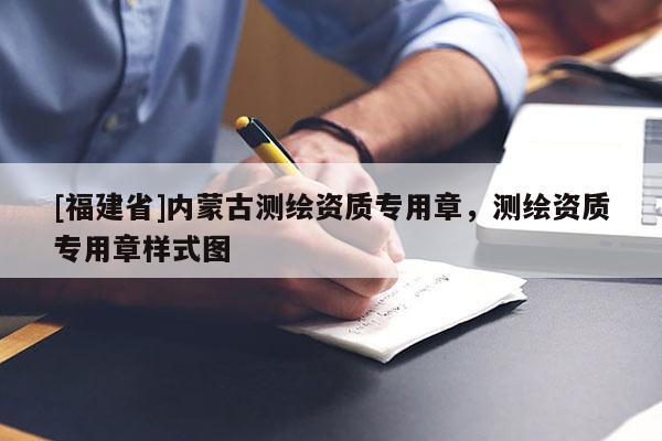 [福建省]內蒙古測繪資質專用章，測繪資質專用章樣式圖