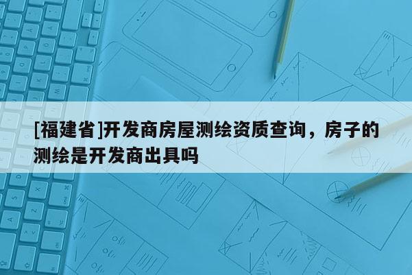 [福建省]開發(fā)商房屋測繪資質(zhì)查詢，房子的測繪是開發(fā)商出具嗎