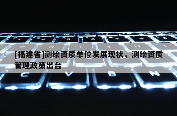 [福建省]測繪資質單位發展現狀，測繪資質管理政策出臺
