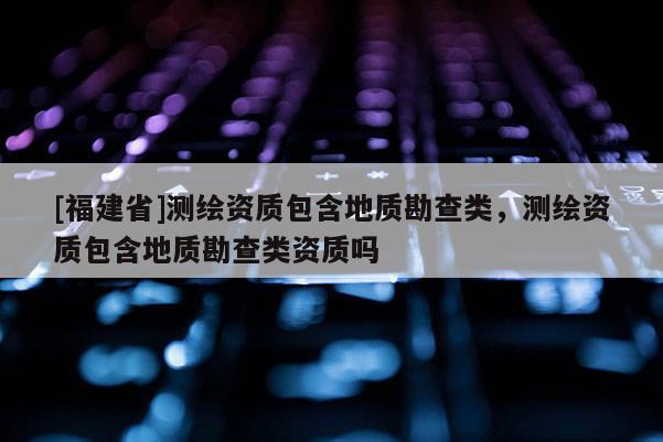 [福建省]測繪資質(zhì)包含地質(zhì)勘查類，測繪資質(zhì)包含地質(zhì)勘查類資質(zhì)嗎