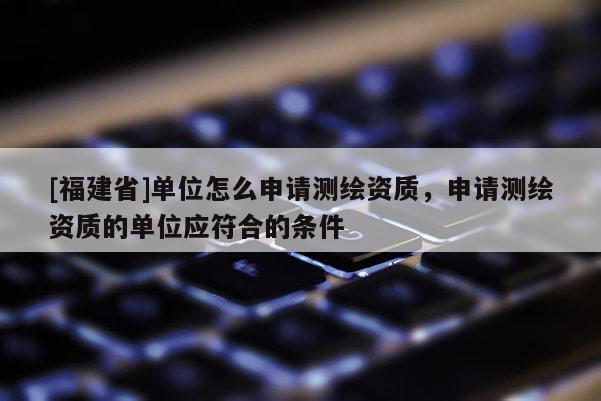 [福建省]單位怎么申請測繪資質，申請測繪資質的單位應符合的條件