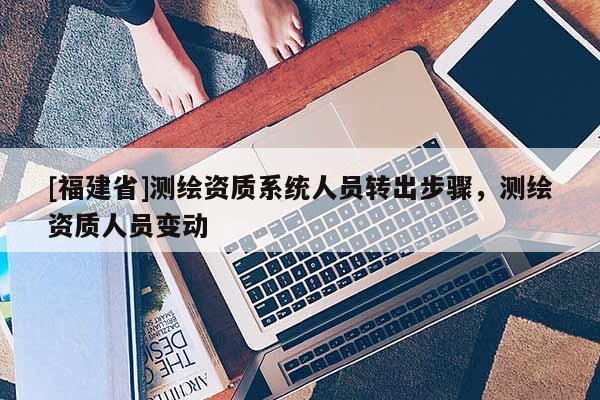 [福建省]測繪資質(zhì)系統(tǒng)人員轉(zhuǎn)出步驟，測繪資質(zhì)人員變動