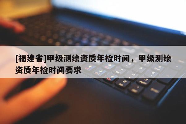 [福建省]甲級測繪資質(zhì)年檢時間，甲級測繪資質(zhì)年檢時間要求