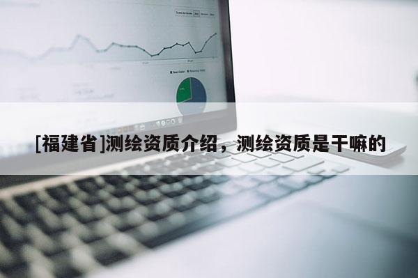 [福建省]測繪資質介紹，測繪資質是干嘛的